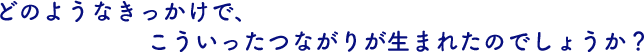 どのようなきっかけで、こういったつながりが生まれたのでしょうか？