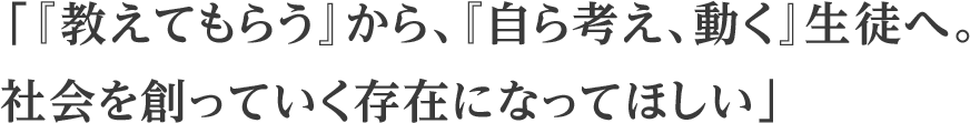 「『教えてもらう』から、『自ら考え、動く』生徒へ。社会を創っていく存在になってほしい」