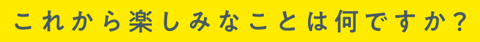 これから楽しみなことは何ですか？